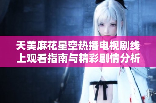 天美麻花星空热播电视剧线上观看指南与精彩剧情分析