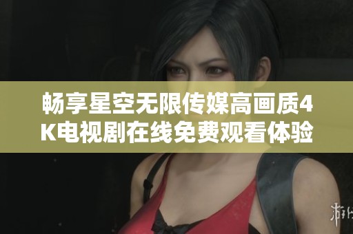 畅享星空无限传媒高画质4K电视剧在线免费观看体验