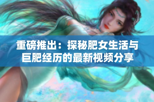重磅推出：探秘肥女生活与巨肥经历的最新视频分享