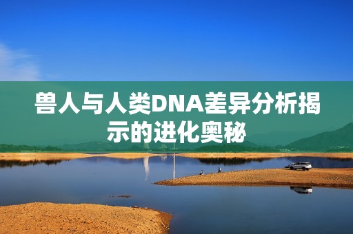兽人与人类DNA差异分析揭示的进化奥秘