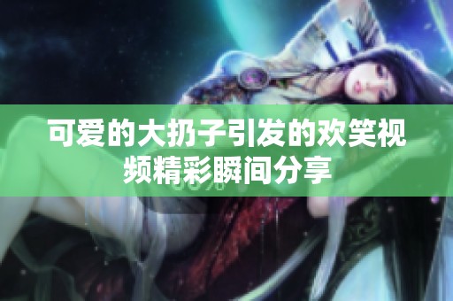 可爱的大扔子引发的欢笑视频精彩瞬间分享