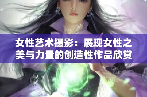 女性艺术摄影：展现女性之美与力量的创造性作品欣赏