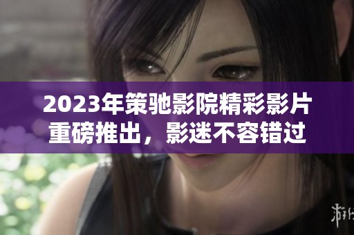 2023年策驰影院精彩影片重磅推出，影迷不容错过
