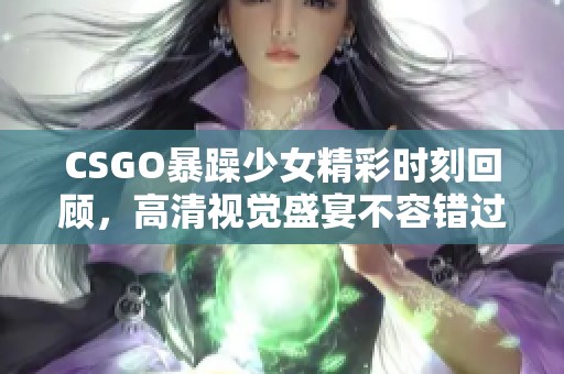 CSGO暴躁少女精彩时刻回顾，高清视觉盛宴不容错过