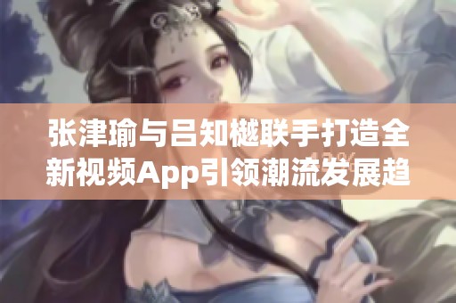 张津瑜与吕知樾联手打造全新视频App引领潮流发展趋势
