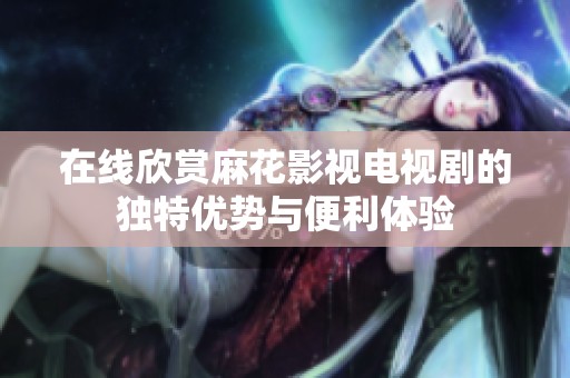 在线欣赏麻花影视电视剧的独特优势与便利体验