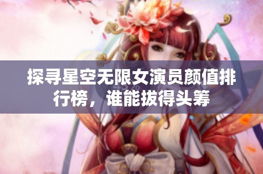 探寻星空无限女演员颜值排行榜，谁能拔得头筹