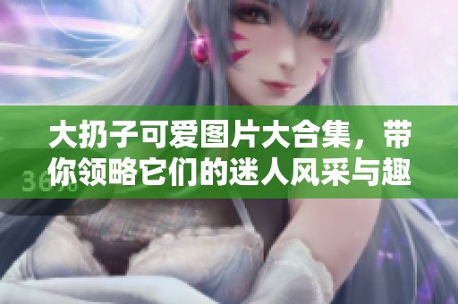 大扔子可爱图片大合集，带你领略它们的迷人风采与趣味瞬间