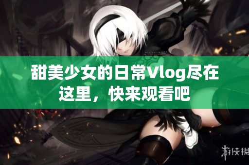 甜美少女的日常Vlog尽在这里，快来观看吧