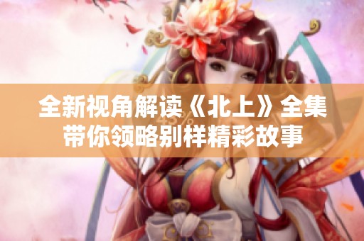全新视角解读《北上》全集带你领略别样精彩故事