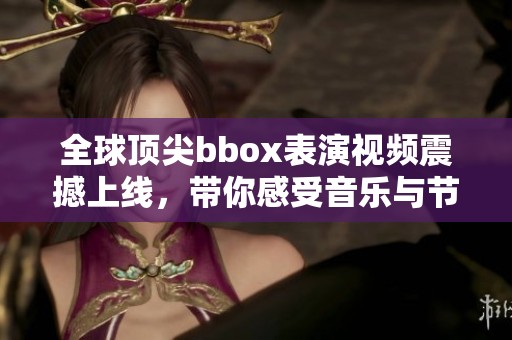 全球顶尖bbox表演视频震撼上线，带你感受音乐与节奏的魅力