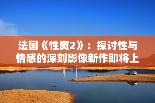 法国《性爽2》：探讨性与情感的深刻影像新作即将上映