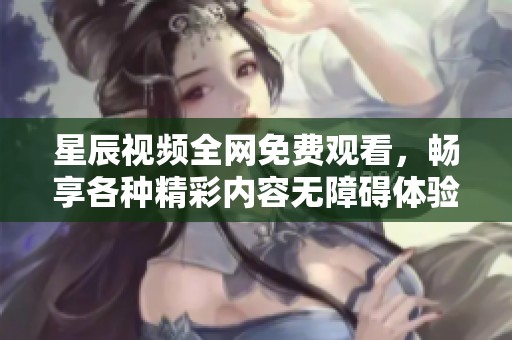 星辰视频全网免费观看，畅享各种精彩内容无障碍体验