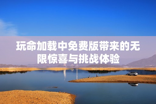 玩命加载中免费版带来的无限惊喜与挑战体验