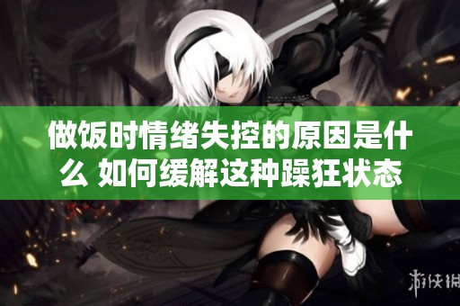 做饭时情绪失控的原因是什么 如何缓解这种躁狂状态