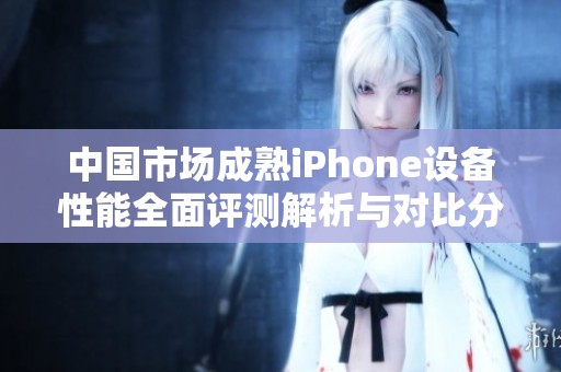 中国市场成熟iPhone设备性能全面评测解析与对比分析