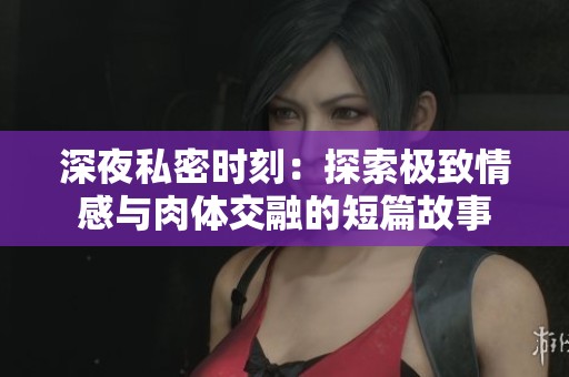 深夜私密时刻：探索极致情感与肉体交融的短篇故事