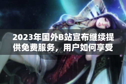 2023年国外B站宣布继续提供免费服务，用户如何享受新福利