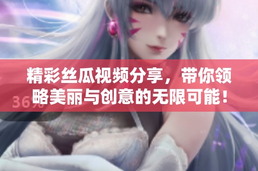 精彩丝瓜视频分享，带你领略美丽与创意的无限可能！