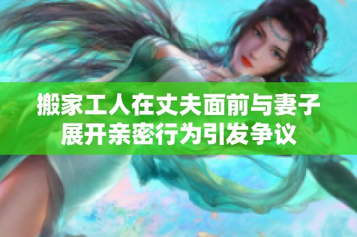 搬家工人在丈夫面前与妻子展开亲密行为引发争议