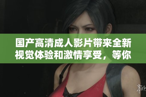 国产高清成人影片带来全新视觉体验和激情享受，等你来探寻