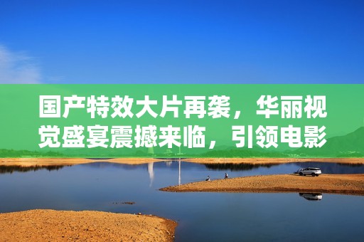 国产特效大片再袭，华丽视觉盛宴震撼来临，引领电影新潮流