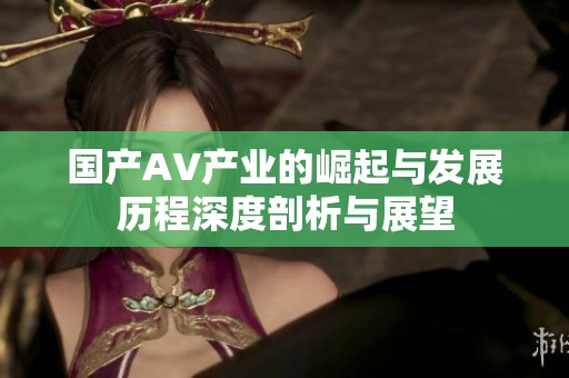 国产AV产业的崛起与发展历程深度剖析与展望