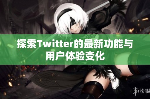 探索Twitter的最新功能与用户体验变化