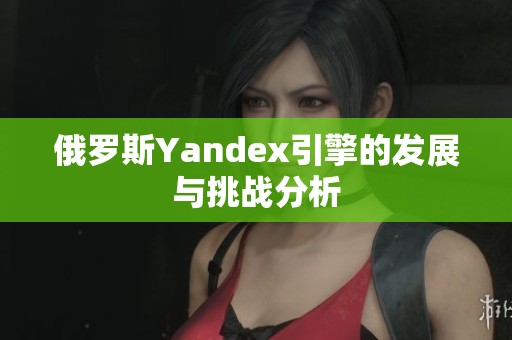 俄罗斯Yandex引擎的发展与挑战分析