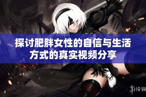 探讨肥胖女性的自信与生活方式的真实视频分享