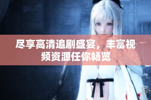 尽享高清追剧盛宴，丰富视频资源任你畅览
