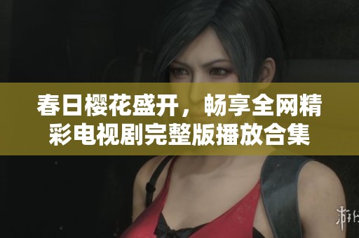 春日樱花盛开，畅享全网精彩电视剧完整版播放合集