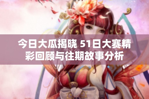 今日大瓜揭晓 51日大赛精彩回顾与往期故事分析