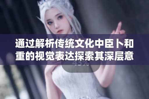 通过解析传统文化中臣卜和重的视觉表达探索其深层意义与价值
