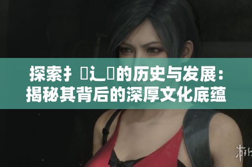 探索扌喿辶畐的历史与发展：揭秘其背后的深厚文化底蕴