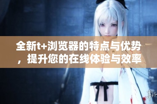 全新t+浏览器的特点与优势，提升您的在线体验与效率