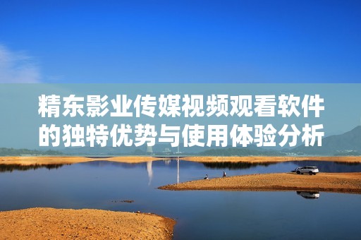 精东影业传媒视频观看软件的独特优势与使用体验分析