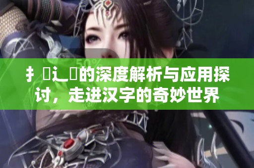 扌喿辶畐的深度解析与应用探讨，走进汉字的奇妙世界