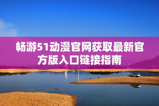 畅游51动漫官网获取最新官方版入口链接指南
