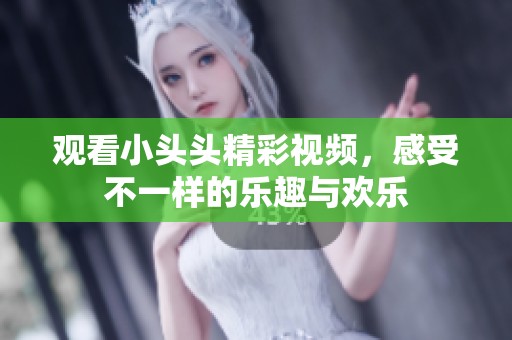 观看小头头精彩视频，感受不一样的乐趣与欢乐