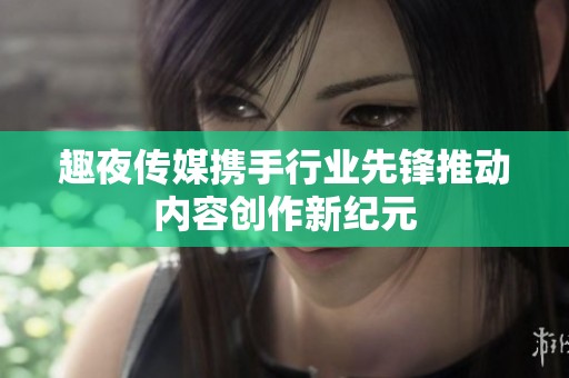 趣夜传媒携手行业先锋推动内容创作新纪元
