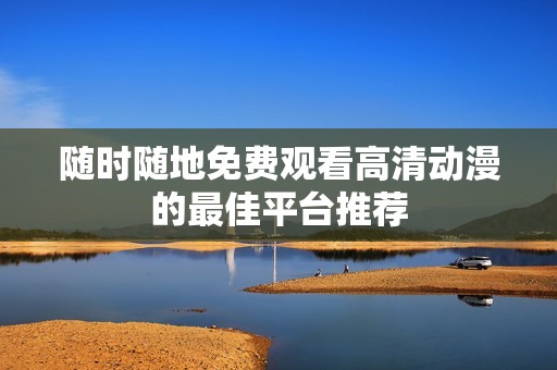 随时随地免费观看高清动漫的最佳平台推荐