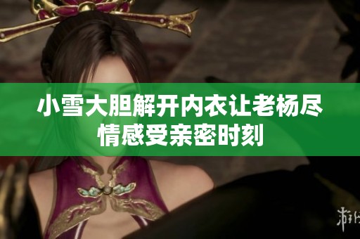 小雪大胆解开内衣让老杨尽情感受亲密时刻