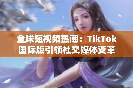 全球短视频热潮：TikTok国际版引领社交媒体变革