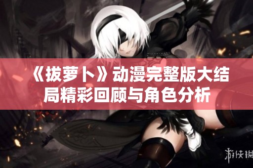 《拔萝卜》动漫完整版大结局精彩回顾与角色分析