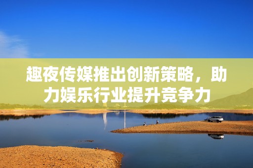 趣夜传媒推出创新策略，助力娱乐行业提升竞争力
