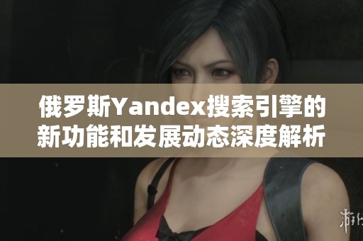 俄罗斯Yandex搜索引擎的新功能和发展动态深度解析