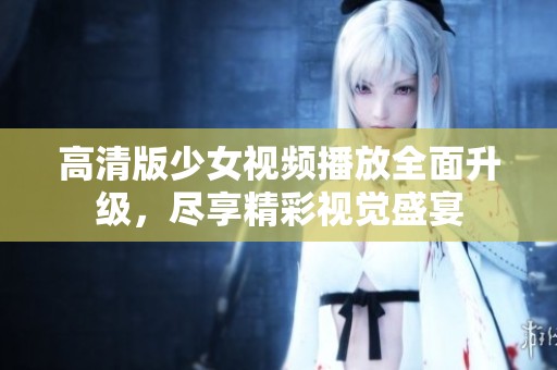 高清版少女视频播放全面升级，尽享精彩视觉盛宴