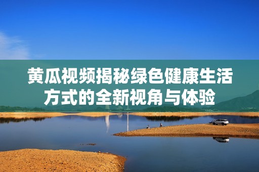 黄瓜视频揭秘绿色健康生活方式的全新视角与体验