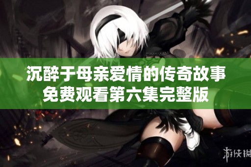 沉醉于母亲爱情的传奇故事免费观看第六集完整版